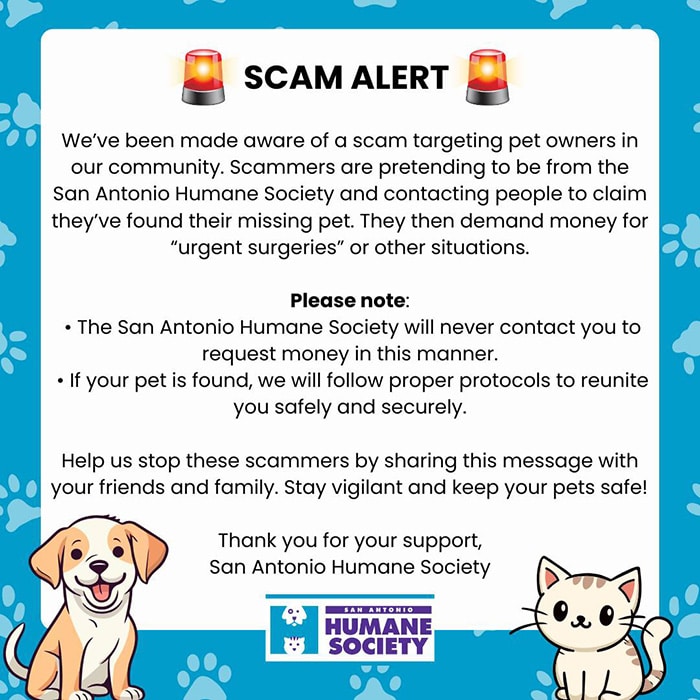 SCAM ALERT - We’ve been made aware of a scam targeting pet owners in our community. Scammers are pretending to be from the San Antonio Humane Society and contacting people to claim they’ve found their missing pet. They then demand money for “urgent surgeries” or other situations.